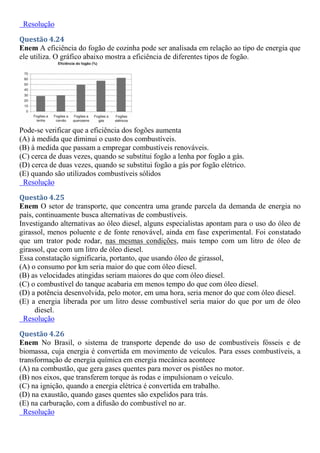 Resolução
Questão 4.24
Enem A eficiência do fogão de cozinha pode ser analisada em relação ao tipo de energia que
ele utiliza. O gráfico abaixo mostra a eficiência de diferentes tipos de fogão.
Pode-se verificar que a eficiência dos fogões aumenta
(A) à medida que diminui o custo dos combustíveis.
(B) à medida que passam a empregar combustíveis renováveis.
(C) cerca de duas vezes, quando se substitui fogão a lenha por fogão a gás.
(D) cerca de duas vezes, quando se substitui fogão a gás por fogão elétrico.
(E) quando são utilizados combustíveis sólidos
Resolução
Questão 4.25
Enem O setor de transporte, que concentra uma grande parcela da demanda de energia no
país, continuamente busca alternativas de combustíveis.
Investigando alternativas ao óleo diesel, alguns especialistas apontam para o uso do óleo de
girassol, menos poluente e de fonte renovável, ainda em fase experimental. Foi constatado
que um trator pode rodar, nas mesmas condições, mais tempo com um litro de óleo de
girassol, que com um litro de óleo diesel.
Essa constatação significaria, portanto, que usando óleo de girassol,
(A) o consumo por km seria maior do que com óleo diesel.
(B) as velocidades atingidas seriam maiores do que com óleo diesel.
(C) o combustível do tanque acabaria em menos tempo do que com óleo diesel.
(D) a potência desenvolvida, pelo motor, em uma hora, seria menor do que com óleo diesel.
(E) a energia liberada por um litro desse combustível seria maior do que por um de óleo
diesel.
Resolução
Questão 4.26
Enem No Brasil, o sistema de transporte depende do uso de combustíveis fósseis e de
biomassa, cuja energia é convertida em movimento de veículos. Para esses combustíveis, a
transformação de energia química em energia mecânica acontece
(A) na combustão, que gera gases quentes para mover os pistões no motor.
(B) nos eixos, que transferem torque às rodas e impulsionam o veículo.
(C) na ignição, quando a energia elétrica é convertida em trabalho.
(D) na exaustão, quando gases quentes são expelidos para trás.
(E) na carburação, com a difusão do combustível no ar.
Resolução
 