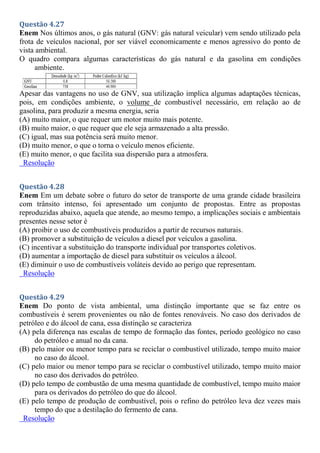 Questão 4.27
Enem Nos últimos anos, o gás natural (GNV: gás natural veicular) vem sendo utilizado pela
frota de veículos nacional, por ser viável economicamente e menos agressivo do ponto de
vista ambiental.
O quadro compara algumas características do gás natural e da gasolina em condições
ambiente.
Apesar das vantagens no uso de GNV, sua utilização implica algumas adaptações técnicas,
pois, em condições ambiente, o volume de combustível necessário, em relação ao de
gasolina, para produzir a mesma energia, seria
(A) muito maior, o que requer um motor muito mais potente.
(B) muito maior, o que requer que ele seja armazenado a alta pressão.
(C) igual, mas sua potência será muito menor.
(D) muito menor, o que o torna o veículo menos eficiente.
(E) muito menor, o que facilita sua dispersão para a atmosfera.
Resolução
Questão 4.28
Enem Em um debate sobre o futuro do setor de transporte de uma grande cidade brasileira
com trânsito intenso, foi apresentado um conjunto de propostas. Entre as propostas
reproduzidas abaixo, aquela que atende, ao mesmo tempo, a implicações sociais e ambientais
presentes nesse setor é
(A) proibir o uso de combustíveis produzidos a partir de recursos naturais.
(B) promover a substituição de veículos a diesel por veículos a gasolina.
(C) incentivar a substituição do transporte individual por transportes coletivos.
(D) aumentar a importação de diesel para substituir os veículos a álcool.
(E) diminuir o uso de combustíveis voláteis devido ao perigo que representam.
Resolução
Questão 4.29
Enem Do ponto de vista ambiental, uma distinção importante que se faz entre os
combustíveis é serem provenientes ou não de fontes renováveis. No caso dos derivados de
petróleo e do álcool de cana, essa distinção se caracteriza
(A) pela diferença nas escalas de tempo de formação das fontes, período geológico no caso
do petróleo e anual no da cana.
(B) pelo maior ou menor tempo para se reciclar o combustível utilizado, tempo muito maior
no caso do álcool.
(C) pelo maior ou menor tempo para se reciclar o combustível utilizado, tempo muito maior
no caso dos derivados do petróleo.
(D) pelo tempo de combustão de uma mesma quantidade de combustível, tempo muito maior
para os derivados do petróleo do que do álcool.
(E) pelo tempo de produção de combustível, pois o refino do petróleo leva dez vezes mais
tempo do que a destilação do fermento de cana.
Resolução
 