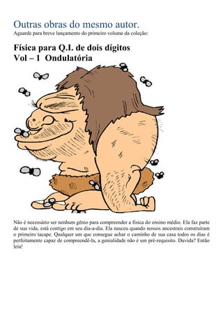 Outras obras do mesmo autor.
Aguarde para breve lançamento do primeiro volume da coleção:
Física para Q.I. de dois dígitos
Vol – 1 Ondulatória
Não é necessário ser nenhum gênio para compreender a física do ensino médio. Ela faz parte
de sua vida, está contigo em seu dia-a-dia. Ela nasceu quando nossos ancestrais construíram
o primeiro tacape. Qualquer um que consegue achar o caminho de sua casa todos os dias é
perfeitamente capaz de compreendê-la, a genialidade não é um pré-requisito. Duvida? Então
leia!
 