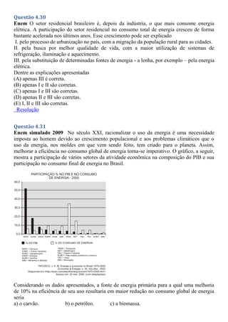 Questão 4.30
Enem O setor residencial brasileiro é, depois da indústria, o que mais consome energia
elétrica. A participação do setor residencial no consumo total de energia cresceu de forma
bastante acelerada nos últimos anos. Esse crescimento pode ser explicado
I. pelo processo de urbanização no país, com a migração da população rural para as cidades.
II. pela busca por melhor qualidade de vida, com a maior utilização de sistemas de
refrigeração, iluminação e aquecimento.
III. pela substituição de determinadas fontes de energia - a lenha, por exemplo – pela energia
elétrica.
Dentre as explicações apresentadas
(A) apenas III é correta.
(B) apenas I e II são corretas.
(C) apenas I e III são corretas.
(D) apenas II e III são corretas.
(E) I, II e III são corretas.
Resolução
Questão 4.31
Enem simulado 2009 No século XXI, racionalizar o uso da energia é uma necessidade
imposta ao homem devido ao crescimento populacional e aos problemas climáticos que o
uso da energia, nos moldes em que vem sendo feito, tem criado para o planeta. Assim,
melhorar a eficiência no consumo global de energia torna-se imperativo. O gráfico, a seguir,
mostra a participação de vários setores da atividade econômica na composição do PIB e sua
participação no consumo final de energia no Brasil.
Considerando os dados apresentados, a fonte de energia primária para a qual uma melhoria
de 10% na eficiência de seu uso resultaria em maior redução no consumo global de energia
seria
a) o carvão. b) o petróleo. c) a biomassa.
 