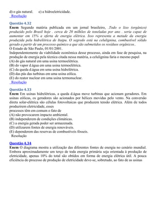 d) o gás natural. e) a hidroeletricidade.
Resolução
Questão 4.32
Enem Segundo matéria publicada em um jornal brasileiro, .Todo o lixo (orgânico)
produzido pelo Brasil hoje . cerca de 20 milhões de toneladas por ano . seria capaz de
aumentar em 15% a oferta de energia elétrica. Isso representa a metade da energia
produzida pela hidrelétrica de Itaipu. O segredo está na celulignina, combustível sólido
gerado a partir de um processo químico a que são submetidos os resíduos orgânicos..
O Estado de São Paulo, 01/01/2001.
Independentemente da viabilidade econômica desse processo, ainda em fase de pesquisa, na
produção de energia pela técnica citada nessa matéria, a celulignina faria o mesmo papel
(A) do gás natural em uma usina termoelétrica.
(B) do vapor d.água em uma usina termoelétrica.
(C) da queda d.água em uma usina hidrelétrica.
(D) das pás das turbinas em uma usina eólica.
(E) do reator nuclear em uma usina termonuclear.
Resolução
Questão 4.33
Enem Em usinas hidrelétricas, a queda d.água move turbinas que acionam geradores. Em
usinas eólicas, os geradores são acionados por hélices movidas pelo vento. Na conversão
direta solar-elétrica são células fotovoltaicas que produzem tensão elétrica. Além de todos
produzirem eletricidade, esses
processos têm em comum o fato de
(A) não provocarem impacto ambiental.
(B) independerem de condições climáticas.
(C) a energia gerada poder ser armazenada.
(D) utilizarem fontes de energia renováveis.
(E) dependerem das reservas de combustíveis fósseis.
Resolução
Questão 4.34
Enem O diagrama mostra a utilização das diferentes fontes de energia no cenário mundial.
Embora aproximadamente um terço de toda energia primária seja orientada à produção de
eletricidade, apenas 10% do total são obtidos em forma de energia elétrica útil. A pouca
eficiência do processo de produção de eletricidade deve-se, sobretudo, ao fato de as usinas
 