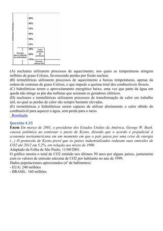 (A) nucleares utilizarem processos de aquecimento, nos quais as temperaturas atingem
milhões de graus Celsius, favorecendo perdas por fissão nuclear.
(B) termelétricas utilizarem processos de aquecimento a baixas temperaturas, apenas da
ordem de centenas de graus Celsius, o que impede a queima total dos combustíveis fósseis.
(C) hidrelétricas terem o aproveitamento energético baixo, uma vez que parte da água em
queda não atinge as pás das turbinas que acionam os geradores elétricos.
(D) nucleares e termelétricas utilizarem processos de transformação de calor em trabalho
útil, no qual as perdas de calor são sempre bastante elevadas.
(E) termelétricas e hidrelétricas serem capazes de utilizar diretamente o calor obtido do
combustível para aquecer a água, sem perda para o meio.
Resolução
Questão 4.35
Enem Em março de 2001, o presidente dos Estados Unidos da América, George W. Bush,
causou polêmica ao contestar o pacto de Kyoto, dizendo que o acordo é prejudicial à
economia norteamericana em um momento em que o país passa por uma crise de energia
(...) O protocolo de Kyoto prevê que os países industrializados reduzam suas emissões de
CO2 até 2012 em 5,2%, em relação aos níveis de 1990.
Adaptado da Folha de São Paulo, 11/04/2001.
O gráfico mostra o total de CO2 emitido nos últimos 50 anos por alguns países, juntamente
com os valores de emissão máxima de CO2 por habitante no ano de 1999.
Dados populacionais aproximados (nº de habitantes):
- EUA: 240 milhões
- BRASIL: 160 milhões
 