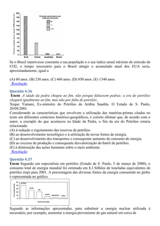 Se o Brasil mantivesse constante a sua população e o seu índice anual máximo de emissão de
CO2, o tempo necessário para o Brasil atingir o acumulado atual dos EUA seria,
aproximadamente, igual a
(A) 60 anos. (B) 230 anos. (C) 460 anos. (D) 850 anos. (E) 1340 anos.
Resolução
Questão 4.36
Enem .A idade da pedra chegou ao fim, não porque faltassem pedras; a era do petróleo
chegará igualmente ao fim, mas não por falta de petróleo..
Xeque Yamani, Ex-ministro do Petróleo da Arábia Saudita. O Estado de S. Paulo,
20/08/2001.
Considerando as características que envolvem a utilização das matérias-primas citadas no
texto em diferentes contextos histórico-geográficos, é correto afirmar que, de acordo com o
autor, a exemplo do que aconteceu na Idade da Pedra, o fim da era do Petróleo estaria
relacionado
(A) à redução e esgotamento das reservas de petróleo.
(B) ao desenvolvimento tecnológico e à utilização de novas fontes de energia.
(C) ao desenvolvimento dos transportes e consequente aumento do consumo de energia.
(D) ao excesso de produção e consequente desvalorização do barril de petróleo.
(E) à diminuição das ações humanas sobre o meio ambiente.
Resolução
Questão 4.37
Enem Segundo um especialista em petróleo (Estado de S. Paulo, 5 de março de 2000), o
consumo total de energia mundial foi estimado em 8,3 bilhões de toneladas equivalentes de
petróleo (tep) para 2001. A porcentagem das diversas fontes da energia consumida no globo
é representada no gráfico.
Segundo as informações apresentadas, para substituir a energia nuclear utilizada é
necessário, por exemplo, aumentar a energia proveniente do gás natural em cerca de
 