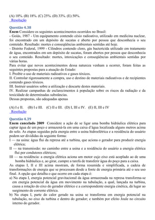 (A) 10%. (B) 18%. (C) 25%. (D) 33%. (E) 50%.
Resolução
Questão 4.38
Enem Considere os seguintes acontecimentos ocorridos no Brasil:
- Goiás, 1987 - Um equipamento contendo césio radioativo, utilizado em medicina nuclear,
foi encontrado em um depósito de sucatas e aberto por pessoa que desconhecia o seu
conteúdo. Resultado: mortes e conseqüências ambientais sentidas até hoje.
- Distrito Federal, 1999 - Cilindros contendo cloro, gás bactericida utilizado em tratamento
de água, encontrados em um depósito de sucatas, foram abertos por pessoa que desconhecia
o seu conteúdo. Resultado: mortes, intoxicações e conseqüências ambientais sentidas por
várias horas.
Para evitar que novos acontecimentos dessa natureza venham a ocorrer, foram feitas as
seguintes propostas para a atuação do Estado:
I. Proibir o uso de materiais radioativos e gases tóxicos.
II. Controlar rigorosamente a compra, uso e destino de materiais radioativos e de recipientes
contendo gases tóxicos.
III. Instruir usuários sobre a utilização e descarte destes materiais.
IV. Realizar campanhas de esclarecimentos à população sobre os riscos da radiação e da
toxicidade de determinadas substâncias.
Dessas propostas, são adequadas apenas
(A) I e II. (B) I e III. (C) II e III. (D) I, III e IV. (E) II, III e IV
Resolução
Questão 4.39
Enem cancelado 2009 Considere a ação de se ligar uma bomba hidráulica elétrica para
captar água de um poço e armazená-la em uma caixa d’água localizada alguns metros acima
do solo. As etapas seguidas pela energia entre a usina hidroelétrica e a residência do usuário
podem ser divididas da seguinte forma:
I — na usina: água flui da represa até a turbina, que aciona o gerador para produzir energia
elétrica;
II — na transmissão: no caminho entre a usina e a residência do usuário a energia elétrica
flui por condutores elétricos;
III — na residência: a energia elétrica aciona um motor cujo eixo está acoplado ao de uma
bomba hidráulica e, ao girar, cumpre a tarefa de transferir água do poço para a caixa.
As etapas I, II e III acima mostram, de forma resumida e simplificada, a cadeia de
transformações de energia que se processam desde a fonte de energia primária até o seu uso
final. A opção que detalha o que ocorre em cada etapa é:
a) Na etapa I, energia potencial gravitacional da água armazenada na represa transforma-se
em energia potencial da água em movimento na tubulação, a qual, lançada na turbina,
causa a rotação do eixo do gerador elétrico e a correspondente energia cinética, dá lugar ao
surgimento de corrente elétrica.
b) Na etapa I, parte do calor gerado na usina se transforma em energia potencial na
tubulação, no eixo da turbina e dentro do gerador; e também por efeito Joule no circuito
interno do gerador.
 