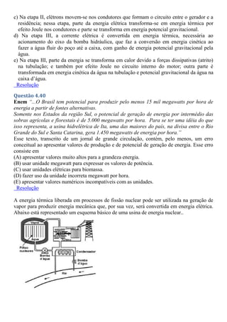 c) Na etapa II, elétrons movem-se nos condutores que formam o circuito entre o gerador e a
residência; nessa etapa, parte da energia elétrica transforma-se em energia térmica por
efeito Joule nos condutores e parte se transforma em energia potencial gravitacional.
d) Na etapa III, a corrente elétrica é convertida em energia térmica, necessária ao
acionamento do eixo da bomba hidráulica, que faz a conversão em energia cinética ao
fazer a água fluir do poço até a caixa, com ganho de energia potencial gravitacional pela
água.
e) Na etapa III, parte da energia se transforma em calor devido a forças dissipativas (atrito)
na tubulação; e também por efeito Joule no circuito interno do motor; outra parte é
transformada em energia cinética da água na tubulação e potencial gravitacional da água na
caixa d’água.
Resolução
Questão 4.40
Enem “...O Brasil tem potencial para produzir pelo menos 15 mil megawatts por hora de
energia a partir de fontes alternativas.
Somente nos Estados da região Sul, o potencial de geração de energia por intermédio das
sobras agrícolas e florestais é de 5.000 megawatts por hora. Para se ter uma idéia do que
isso representa, a usina hidrelétrica de Ita, uma das maiores do país, na divisa entre o Rio
Grande do Sul e Santa Catarina, gera 1.450 megawatts de energia por hora.”
Esse texto, transcrito de um jornal de grande circulação, contém, pelo menos, um erro
conceitual ao apresentar valores de produção e de potencial de geração de energia. Esse erro
consiste em
(A) apresentar valores muito altos para a grandeza energia.
(B) usar unidade megawatt para expressar os valores de potência.
(C) usar unidades elétricas para biomassa.
(D) fazer uso da unidade incorreta megawatt por hora.
(E) apresentar valores numéricos incompatíveis com as unidades.
Resolução
A energia térmica liberada em processos de fissão nuclear pode ser utilizada na geração de
vapor para produzir energia mecânica que, por sua vez, será convertida em energia elétrica.
Abaixo está representado um esquema básico de uma usina de energia nuclear..
 