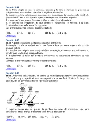 Questão 4.41
Enem Com relação ao impacto ambiental causado pela poluição térmica no processo de
refrigeração da usina nuclear, são feitas as seguintes afirmações:
I o aumento na temperatura reduz, na água do rio, a quantidade de oxigênio nela dissolvido,
que é essencial para a vida aquática e para a decomposição da matéria orgânica.
II o aumento da temperatura da água modifica o metabolismo dos peixes.
III o aumento na temperatura da água diminui o crescimento de bactérias e de algas,
favorecendo o desenvolvimento da vegetação.
Das afirmativas acima, somente está(ão) correta(s):
(A) I. (B) II. (C) III. (D) I e II. (E) II e III.
Resolução
Questão 4.42
Enem A partir do esquema são feitas as seguintes afirmações:
I a energia liberada na reação é usada para ferver a água que, como vapor a alta pressão,
aciona a turbina.
II a turbina, que adquire uma energia cinética de rotação, é acoplada mecanicamente ao
gerador para produção de energia elétrica.
III a água depois de passar pela turbina é pré-aquecida no condensador e bombeada de volta
ao reator.
Dentre as afirmações acima, somente está(ão) correta(s):
(A) I. (B) II. (C) III. (D) I e II. (E) II e III.
Resolução
Questão 4.43
Enem O esquema abaixo mostra, em termos de potência(energia/tempo), aproximadamente,
o fluxo de energia, a partir de uma certa quantidade de combustível vinda do tanque de
gasolina, em um carro viajando com velocidade constante.
O esquema mostra que, na queima da gasolina, no motor de combustão, uma parte
considerável de sua energia é dissipada. Essa perda é da ordem de:
(A) 80%. (B) 70%. (C) 50%. (D) 30%. (E) 20%.
Resolução
 