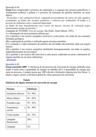 Questão 4.44
Enem Para compreender o processo de exploração e o consumo dos recursos petrolíferos, é
fundamental conhecer a gênese e o processo de formação do petróleo descritos no texto
abaixo.
“O petróleo é um combustível fóssil, originado provavelmente de restos de vida aquática
acumulados no fundo dos oceanos primitivos e cobertos por sedimentos. O tempo e a
pressão do sedimento sobre o material depositado
no fundo do mar transformaram esses restos em massas viscosas de coloração negra
denominadas jazidas de petróleo.”
(Adaptado de TUNDISI. Usos de energia. São Paulo: Atual Editora, 1991)
A s informações do texto permitem afirmar que:
(A) o petróleo é um recurso energético renovável a curto prazo, em razão de sua constante
formação geológica.
(B) a exploração de petróleo é realizada apenas em áreas marinhas.
(C) a extração e o aproveitamento do petróleo são atividades não poluentes dada sua origem
natural.
(D) o petróleo é um recurso energético distribuído homogeneamente, em todas as regiões,
independentemente da sua origem.
(E) o petróleo é um recurso não renovável a curto prazo, explorado em áreas continentais de
origem marinha ou em áreas submarinas.
Resolução
Questão 4.45
Enem cancelado 2009 A eficiência de um processo de conversão de energia, definida como
sendo a razão entre a quantidade de energia ou trabalho útil e a quantidade de energia que
entra no processo, é sempre menor que 100% devido a limitações impostas por leis físicas. A
tabela a seguir, mostra a eficiência global de vários processos de conversão.
Tabela
Eficiência de alguns sistemas de conversão de energia
Sistema Eficiência
Geradores elétricos 70 – 99%
Motor elétrico 50 – 95%
Fornalha a gás 70 – 95%
Termelétrica a
carvão
30 – 40%
Usina nuclear 30 – 35%
Lâmpada
fluorescente
20%
Lâmpada 5%
 