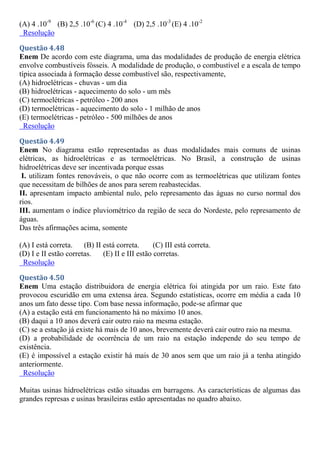 (A) 4 .10-9
(B) 2,5 .10-6
(C) 4 .10-4
(D) 2,5 .10-3
(E) 4 .10-2
Resolução
Questão 4.48
Enem De acordo com este diagrama, uma das modalidades de produção de energia elétrica
envolve combustíveis fósseis. A modalidade de produção, o combustível e a escala de tempo
típica associada à formação desse combustível são, respectivamente,
(A) hidroelétricas - chuvas - um dia
(B) hidroelétricas - aquecimento do solo - um mês
(C) termoelétricas - petróleo - 200 anos
(D) termoelétricas - aquecimento do solo - 1 milhão de anos
(E) termoelétricas - petróleo - 500 milhões de anos
Resolução
Questão 4.49
Enem No diagrama estão representadas as duas modalidades mais comuns de usinas
elétricas, as hidroelétricas e as termoelétricas. No Brasil, a construção de usinas
hidroelétricas deve ser incentivada porque essas
I. utilizam fontes renováveis, o que não ocorre com as termoelétricas que utilizam fontes
que necessitam de bilhões de anos para serem reabastecidas.
II. apresentam impacto ambiental nulo, pelo represamento das águas no curso normal dos
rios.
III. aumentam o índice pluviométrico da região de seca do Nordeste, pelo represamento de
águas.
Das três afirmações acima, somente
(A) I está correta. (B) II está correta. (C) III está correta.
(D) I e II estão corretas. (E) II e III estão corretas.
Resolução
Questão 4.50
Enem Uma estação distribuidora de energia elétrica foi atingida por um raio. Este fato
provocou escuridão em uma extensa área. Segundo estatísticas, ocorre em média a cada 10
anos um fato desse tipo. Com base nessa informação, pode-se afirmar que
(A) a estação está em funcionamento há no máximo 10 anos.
(B) daqui a 10 anos deverá cair outro raio na mesma estação.
(C) se a estação já existe há mais de 10 anos, brevemente deverá cair outro raio na mesma.
(D) a probabilidade de ocorrência de um raio na estação independe do seu tempo de
existência.
(E) é impossível a estação existir há mais de 30 anos sem que um raio já a tenha atingido
anteriormente.
Resolução
Muitas usinas hidroelétricas estão situadas em barragens. As características de algumas das
grandes represas e usinas brasileiras estão apresentadas no quadro abaixo.
 