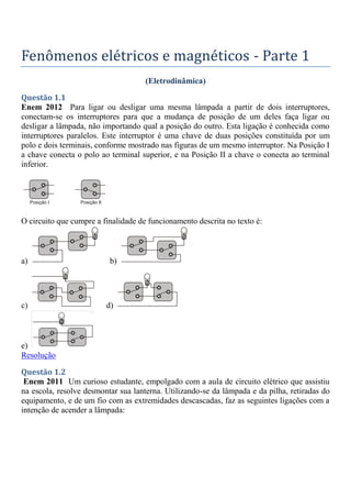Fenômenos elétricos e magnéticos - Parte 1
(Eletrodinâmica)
Questão 1.1
Enem 2012 Para ligar ou desligar uma mesma lâmpada a partir de dois interruptores,
conectam-se os interruptores para que a mudança de posição de um deles faça ligar ou
desligar a lâmpada, não importando qual a posição do outro. Esta ligação é conhecida como
interruptores paralelos. Este interruptor é uma chave de duas posições constituída por um
polo e dois terminais, conforme mostrado nas figuras de um mesmo interruptor. Na Posição I
a chave conecta o polo ao terminal superior, e na Posição II a chave o conecta ao terminal
inferior.
O circuito que cumpre a finalidade de funcionamento descrita no texto é:
a) b)
c) d)
e)
Resolução
Questão 1.2
Enem 2011 Um curioso estudante, empolgado com a aula de circuito elétrico que assistiu
na escola, resolve desmontar sua lanterna. Utilizando-se da lâmpada e da pilha, retiradas do
equipamento, e de um fio com as extremidades descascadas, faz as seguintes ligações com a
intenção de acender a lâmpada:
 