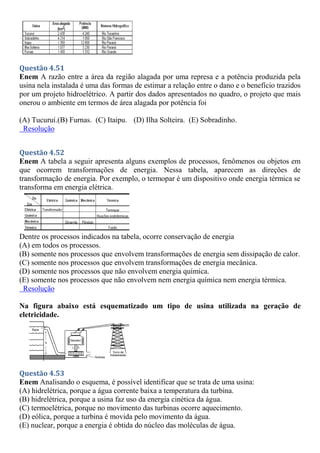 Questão 4.51
Enem A razão entre a área da região alagada por uma represa e a potência produzida pela
usina nela instalada é uma das formas de estimar a relação entre o dano e o benefício trazidos
por um projeto hidroelétrico. A partir dos dados apresentados no quadro, o projeto que mais
onerou o ambiente em termos de área alagada por potência foi
(A) Tucuruí.(B) Furnas. (C) Itaipu. (D) Ilha Solteira. (E) Sobradinho.
Resolução
Questão 4.52
Enem A tabela a seguir apresenta alguns exemplos de processos, fenômenos ou objetos em
que ocorrem transformações de energia. Nessa tabela, aparecem as direções de
transformação de energia. Por exemplo, o termopar é um dispositivo onde energia térmica se
transforma em energia elétrica.
Dentre os processos indicados na tabela, ocorre conservação de energia
(A) em todos os processos.
(B) somente nos processos que envolvem transformações de energia sem dissipação de calor.
(C) somente nos processos que envolvem transformações de energia mecânica.
(D) somente nos processos que não envolvem energia química.
(E) somente nos processos que não envolvem nem energia química nem energia térmica.
Resolução
Na figura abaixo está esquematizado um tipo de usina utilizada na geração de
eletricidade.
Questão 4.53
Enem Analisando o esquema, é possível identificar que se trata de uma usina:
(A) hidrelétrica, porque a água corrente baixa a temperatura da turbina.
(B) hidrelétrica, porque a usina faz uso da energia cinética da água.
(C) termoelétrica, porque no movimento das turbinas ocorre aquecimento.
(D) eólica, porque a turbina é movida pelo movimento da água.
(E) nuclear, porque a energia é obtida do núcleo das moléculas de água.
 