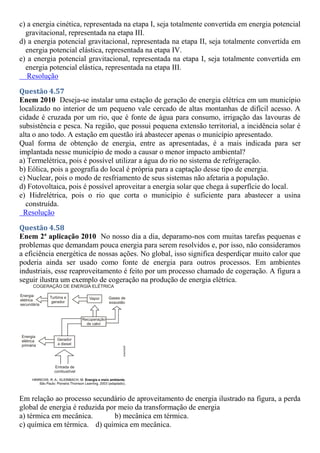 c) a energia cinética, representada na etapa I, seja totalmente convertida em energia potencial
gravitacional, representada na etapa III.
d) a energia potencial gravitacional, representada na etapa II, seja totalmente convertida em
energia potencial elástica, representada na etapa IV.
e) a energia potencial gravitacional, representada na etapa I, seja totalmente convertida em
energia potencial elástica, representada na etapa III.
Resolução
Questão 4.57
Enem 2010 Deseja-se instalar uma estação de geração de energia elétrica em um município
localizado no interior de um pequeno vale cercado de altas montanhas de difícil acesso. A
cidade é cruzada por um rio, que é fonte de água para consumo, irrigação das lavouras de
subsistência e pesca. Na região, que possui pequena extensão territorial, a incidência solar é
alta o ano todo. A estação em questão irá abastecer apenas o município apresentado.
Qual forma de obtenção de energia, entre as apresentadas, é a mais indicada para ser
implantada nesse município de modo a causar o menor impacto ambiental?
a) Termelétrica, pois é possível utilizar a água do rio no sistema de refrigeração.
b) Eólica, pois a geografia do local é própria para a captação desse tipo de energia.
c) Nuclear, pois o modo de resfriamento de seus sistemas não afetaria a população.
d) Fotovoltaica, pois é possível aproveitar a energia solar que chega à superfície do local.
e) Hidrelétrica, pois o rio que corta o município é suficiente para abastecer a usina
construída.
Resolução
Questão 4.58
Enem 2ª aplicação 2010 No nosso dia a dia, deparamo-nos com muitas tarefas pequenas e
problemas que demandam pouca energia para serem resolvidos e, por isso, não consideramos
a eficiência energética de nossas ações. No global, isso significa desperdiçar muito calor que
poderia ainda ser usado como fonte de energia para outros processos. Em ambientes
industriais, esse reaproveitamento é feito por um processo chamado de cogeração. A figura a
seguir ilustra um exemplo de cogeração na produção de energia elétrica.
Em relação ao processo secundário de aproveitamento de energia ilustrado na figura, a perda
global de energia é reduzida por meio da transformação de energia
a) térmica em mecânica. b) mecânica em térmica.
c) química em térmica. d) química em mecânica.
 