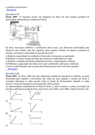 e) elétrica em luminosa.
Resolução
Questão 4.59
Enem 2009 O esquema mostra um diagrama de bloco de uma estação geradora de
eletricidade abastecida por combustível fóssil.
Se fosse necessário melhorar o rendimento dessa usina, que forneceria eletricidade para
abastecer uma cidade, qual das seguintes ações poderia resultar em alguma economia de
energia, sem afetar a capacidade de geração da usina?
a) Reduzir a quantidade de combustível fornecido à usina para ser queimado.
b) Reduzir o volume de água do lago que circula no condensador de vapor.
c) Reduzir o tamanho da bomba usada para devolver a água líquida à caldeira.
d) Melhorar a capacidade dos dutos com vapor conduzirem calor para o ambiente.
e) Usar o calor liberado com os gases pela chaminé para mover um outro gerador.
Resolução
Questão 4.60
Enem 2012 Os freios ABS são uma importante medida de segurança no trânsito, os quais
funcionam para impedir o travamento das rodas do carro quando o sistema de freios é
acionado, liberando as rodas quando estão no limiar do deslizamento. Quando as rodas
travam, a força de frenagem é governada pelo atrito cinético.
As representações esquemáticas da força de atrito fat entre os pneus e a pista, em função da
pressão p aplicada no pedal de freio, para carros sem ABS e com ABS, respectivamente, são:
a)
b)
c)
 