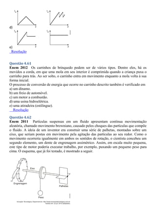 d)
e)
Resolução
Questão 4.61
Enem 2012 Os carrinhos de brinquedo podem ser de vários tipos. Dentre eles, há os
movidos a corda, em que uma mola em seu interior é comprimida quando a criança puxa o
carrinho para trás. Ao ser solto, o carrinho entra em movimento enquanto a mola volta à sua
forma inicial.
O processo de conversão de energia que ocorre no carrinho descrito também é verificado em
a) um dínamo.
b) um freio de automóvel.
c) um motor a combustão.
d) uma usina hidroelétrica.
e) uma atiradeira (estilingue).
Resolução
Questão 4.62
Enem 2011 Partículas suspensas em um fluido apresentam contínua movimentação
aleatória, chamado movimento browniano, causado pelos choques das partículas que compõe
o fluido. A ideia de um inventor era construir uma série de palhetas, montadas sobre um
eixo, que seriam postas em movimento pela agitação das partículas ao seu redor. Como o
movimento ocorreria igualmente em ambos os sentidos de rotação, o cientista concebeu um
segundo elemento, um dente de engrenagem assimétrico. Assim, em escala muito pequena,
este tipo de motor poderia executar trabalho, por exemplo, puxando um pequeno peso para
cima. O esquema, que já foi testado, é mostrado a seguir.
 