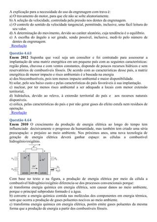 A explicação para a necessidade do uso da engrenagem com trava é:
a) O travamento do motor, para que ele não se solte aleatoriamente.
b) A seleção da velocidade, controlada pela pressão nos dentes da engrenagem.
c) O controle do sentido da velocidade tangencial, permitindo, inclusive, uma fácil leitura do
seu valor.
d) A determinação do movimento, devido ao caráter aleatório, cuja tendência é o equilíbrio.
e) A escolha do ângulo a ser girado, sendo possível, inclusive, medi-lo pelo número de
dentes da engrenagem.
Resolução
Questão 4.63
Enem 2012 Suponha que você seja um consultor e foi contratado para assessorar a
implantação de uma matriz energética em um pequeno país com as seguintes características:
região plana, chuvosa e com ventos constantes, dispondo de poucos recursos hídricos e sem
reservatórios de combustíveis fósseis. De acordo com as características desse país, a matriz
energética de menor impacto e risco ambientais é a baseada na energia
a) dos biocombustíveis, pois tem menos impacto ambiental e maior disponibilidade.
b) solar, pelo seu baixo custo e pelas características do país favoráveis à sua implantação.
c) nuclear, por ter menos risco ambiental a ser adequada a locais com menor extensão
territorial,
d) hidráulica, devido ao relevo, à extensão territorial do país e aos recursos naturais
disponíveis.
e) eólica, pelas características do país e por não gerar gases do efeito estufa nem resíduos de
operação.
Resolução
Questão 4.64
Enem 2010 O crescimento da produção de energia elétrica ao longo do tempo tem
influenciado decisivamente o progresso da humanidade, mas também tem criado uma séria
preocupação: o prejuízo ao meio ambiente. Nos próximos anos, uma nova tecnologia de
geração de energia elétrica deverá ganhar espaço: as células a combustível
hidrogênio/oxigênio.
Com base no texto e na figura, a produção de energia elétrica por meio da célula a
combustível hidrogênio/oxigênio diferencia-se dos processos convencionais porque:
a) transforma energia química em energia elétrica, sem causar danos ao meio ambiente,
porque o principal subproduto formado é a água.
b) converte a energia química contida nas moléculas dos componentes em energia térmica,
sem que ocorra a produção de gases poluentes nocivos ao meio ambiente.
c) transforma energia química em energia elétrica, porém emite gases poluentes da mesma
forma que a produção de energia a partir dos combustíveis fósseis.
 