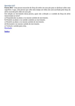 Questão 4.67
Enem 2013 Uma pessoa necessita da força de atrito em seus pés para se deslocar sobre uma
superfície. Logo, uma pessoa que sobe uma rampa em linha reta será auxiliada pela força de
atrito exercida pelo chão em seus pés.
Em relação ao movimento dessa pessoa, quais são a direção e o sentido da força de atrito
mencionada no texto?
a) Perpendicular ao plano e no mesmo sentido do movimento.
b) Paralelo ao plano e no sentido contrário ao movimento.
c) Paralelo ao plano e no mesmo sentido do movimento.
d) Horizontal e no mesmo sentido do movimento.
e) Vertical e sentido para cima.
Resolução
Índice
 