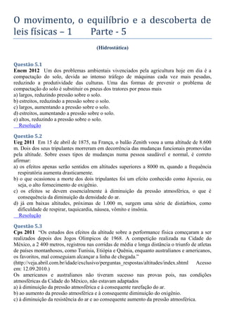 O movimento, o equilíbrio e a descoberta de
leis físicas – 1 Parte - 5
(Hidrostática)
Questão 5.1
Enem 2012 Um dos problemas ambientais vivenciados pela agricultura hoje em dia é a
compactação do solo, devida ao intenso tráfego de máquinas cada vez mais pesadas,
reduzindo a produtividade das culturas. Uma das formas de prevenir o problema de
compactação do solo é substituir os pneus dos tratores por pneus mais
a) largos, reduzindo pressão sobre o solo.
b) estreitos, reduzindo a pressão sobre o solo.
c) largos, aumentando a pressão sobre o solo.
d) estreitos, aumentando a pressão sobre o solo.
e) altos, reduzindo a pressão sobre o solo.
Resolução
Questão 5.2
Ueg 2011 Em 15 de abril de 1875, na França, o balão Zenith voou a uma altitude de 8.600
m. Dois dos seus tripulantes morreram em decorrência das mudanças funcionais promovidas
pela altitude. Sobre esses tipos de mudanças numa pessoa saudável e normal, é correto
afirmar:
a) os efeitos apenas serão sentidos em altitudes superiores a 8000 m, quando a frequência
respiratória aumenta drasticamente.
b) o que ocasionou a morte dos dois tripulantes foi um efeito conhecido como hipoxia, ou
seja, o alto fornecimento de oxigênio.
c) os efeitos se devem essencialmente à diminuição da pressão atmosférica, o que é
consequência da diminuição da densidade do ar.
d) já em baixas altitudes, próximas de 1.000 m, surgem uma série de distúrbios, como
dificuldade de respirar, taquicardia, náusea, vômito e insônia.
Resolução
Questão 5.3
Cps 2011 “Os estudos dos efeitos da altitude sobre a performance física começaram a ser
realizados depois dos Jogos Olímpicos de 1968. A competição realizada na Cidade do
México, a 2 400 metros, registrou nas corridas de média e longa distância o triunfo de atletas
de países montanhosos, como Tunísia, Etiópia e Quênia, enquanto australianos e americanos,
os favoritos, mal conseguiam alcançar a linha de chegada.”
(http://veja.abril.com.br/idade/exclusivo/perguntas_respostas/altitudes/index.shtml Acesso
em: 12.09.2010.)
Os americanos e australianos não tiveram sucesso nas provas pois, nas condições
atmosféricas da Cidade do México, não estavam adaptados
a) à diminuição da pressão atmosférica e à consequente rarefação do ar.
b) ao aumento da pressão atmosférica e à consequente diminuição do oxigênio.
c) à diminuição da resistência do ar e ao consequente aumento da pressão atmosférica.
 