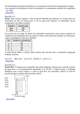 d) à diminuição da pressão atmosférica e ao consequente aumento da oxigenação do sangue.
e) ao aumento da insolação no clima de montanha e ao consequente aumento de temperatura
no verão.
Resolução
Questão 5.4
Enem Pelas normas vigentes, o litro do álcool hidratado que abastece os veículos deve ser
constituído de 96% de álcool puro e 4% de água (em volume). As densidades desses
componentes são dadas na tabela.
Um técnico de um órgão de defesa do consumidor inspecionou cinco postos suspeitos de
venderem álcool hidratado fora das normas. Colheu uma amostra do produto em cada posto,
mediu a densidade de cada uma, obtendo:
A partir desses dados, o técnico pôde concluir que estavam com o combustível adequado
somente os postos
(A) I e II. (B) I e III. (C) II e IV. (D) III e V. (E) IV e V.
Resolução
Questão 5.5.
Enem 2012 O manual que acompanha uma ducha higiênica informa que a pressão mínima
da água para o seu funcionamento apropriado é de 20 kPa. A figura mostra a instalação
hidráulica com a caixa d‘água e o cano ao qual deve ser conectada a ducha. O valor da
pressão da água na ducha está associado à altura
a) h1.
b) h2.
c) h3.
d) h4.
e) h5.
Resolução
 