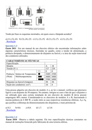 Tendo por base os esquemas mostrados, em quais casos a lâmpada acendeu?
a) (1), (3), (6) b) (3), (4), (5) c) (1), (3), (5) d) (1), (3), (7) e) (1), (2), (5)
Resolução
Questão 1.3
Enem 2011 Em um manual de um chuveiro elétrico são encontradas informações sobre
algumas características técnicas, ilustradas no quadro, como a tensão de alimentação, a
potência dissipada, o dimensionamento do disjuntor ou fusível, e a área da seção transversal
dos condutores utilizados.
CARACTERÍSTICAS TÉCNICAS
Especificação
Modelo A B
Tensão (V~) 127 220
Potência
(Watt)
Seletor de Temperatura
Multitemperaturas
0 0
2440 2540
4400 4400
5500 6000
Disjuntor ou fusível (Ampere) 50 30
Seção dos condutores 2
(mm ) 10 4
Uma pessoa adquiriu um chuveiro do modelo A e, ao ler o manual, verificou que precisava
ligá-lo a um disjuntor de 50 amperes. No entanto, intrigou-se com o fato de que o disjuntor a
ser utilizado para uma correta instalação de um chuveiro do modelo B devia possuir
amperagem 40% menor. Considerando-se os chuveiros de modelos A e B, funcionando à
mesma potência de 4 400 W, a razão entre as suas respectivas resistências elétricas, A
R e B
R
que justifica a diferença de dimensionamento dos disjuntores, é mais próxima de:
a) 0,3. b) 0,6. c) 0,8. d) 1,7. e) 3,0.
Resolução
Questão 1.4
Enem 2010 Observe a tabela seguinte. Ela traz especificações técnicas constantes no
manual de instruções fornecido pelo fabricante de uma torneira elétrica.
 