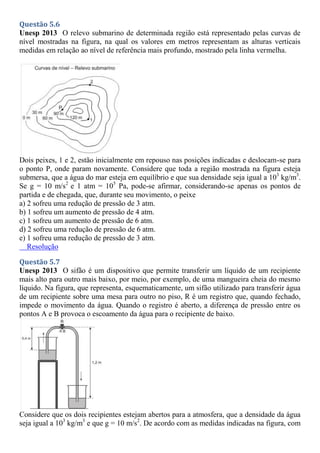 Questão 5.6
Unesp 2013 O relevo submarino de determinada região está representado pelas curvas de
nível mostradas na figura, na qual os valores em metros representam as alturas verticais
medidas em relação ao nível de referência mais profundo, mostrado pela linha vermelha.
Dois peixes, 1 e 2, estão inicialmente em repouso nas posições indicadas e deslocam-se para
o ponto P, onde param novamente. Considere que toda a região mostrada na figura esteja
submersa, que a água do mar esteja em equilíbrio e que sua densidade seja igual a 103
kg/m3
.
Se g = 10 m/s2
e 1 atm = 105
Pa, pode-se afirmar, considerando-se apenas os pontos de
partida e de chegada, que, durante seu movimento, o peixe
a) 2 sofreu uma redução de pressão de 3 atm.
b) 1 sofreu um aumento de pressão de 4 atm.
c) 1 sofreu um aumento de pressão de 6 atm.
d) 2 sofreu uma redução de pressão de 6 atm.
e) 1 sofreu uma redução de pressão de 3 atm.
Resolução
Questão 5.7
Unesp 2013 O sifão é um dispositivo que permite transferir um líquido de um recipiente
mais alto para outro mais baixo, por meio, por exemplo, de uma mangueira cheia do mesmo
líquido. Na figura, que representa, esquematicamente, um sifão utilizado para transferir água
de um recipiente sobre uma mesa para outro no piso, R é um registro que, quando fechado,
impede o movimento da água. Quando o registro é aberto, a diferença de pressão entre os
pontos A e B provoca o escoamento da água para o recipiente de baixo.
Considere que os dois recipientes estejam abertos para a atmosfera, que a densidade da água
seja igual a 103
kg/m3
e que g = 10 m/s2
. De acordo com as medidas indicadas na figura, com
 