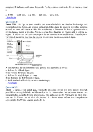 o registro R fechado, a diferença de pressão A B
P P
 , entre os pontos A e B, em pascal, é igual
a
a) 4 000. b) 10 000. c) 2 000. d) 8 000. e) 12 000.
Resolução
Questão 5.8
Enem 2011 Um tipo de vaso sanitário que vem substituindo as válvulas de descarga está
esquematizado na figura. Ao acionar a alavanca, toda a água do tanque é escoada e aumenta
o nível no vaso, até cobrir o sifão. De acordo com o Teorema de Stevin, quanto maior a
profundidade, maior a pressão. Assim, a água desce levando os rejeitos até o sistema de
esgoto. A válvula da caixa de descarga se fecha e ocorre o seu enchimento. Em relação às
válvulas de descarga, esse tipo de sistema proporciona maior economia de água.
A característica de funcionamento que garante essa economia é devida
a) à altura do sifão de água.
b) ao volume do tanque de água.
c) à altura do nível de água no vaso.
d) ao diâmetro do distribuidor de água.
e) à eficiência da válvula de enchimento do tanque.
Resolução
Questão 5.9
Enem . Eclusa e um canal que, construído em águas de um rio com grande desnível,
possibilita a navegabilidade, subida ou descida de embarcações. No esquema abaixo, esta
representada a descida de uma embarcação, pela eclusa do porto Primavera, do nível mais
alto do rio Paraná ate o nível da jusante. A câmara dessa eclusa tem comprimento
aproximado de 200 m e largura igual a 17 m.
 