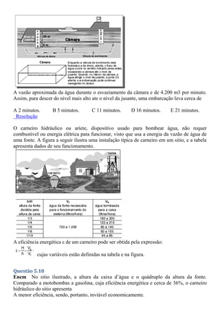 A vazão aproximada da água durante o esvaziamento da câmara e de 4.200 m3 por minuto.
Assim, para descer do nível mais alto ate o nível da jusante, uma embarcação leva cerca de
A 2 minutos. B 5 minutos. C 11 minutos. D 16 minutos. E 21 minutos.
Resolução
O carneiro hidráulico ou aríete, dispositivo usado para bombear água, não requer
combustível ou energia elétrica para funcionar, visto que usa a energia da vazão de água de
uma fonte. A figura a seguir ilustra uma instalação típica de carneiro em um sitio, e a tabela
apresenta dados de seu funcionamento.
A eficiência energética ε de um carneiro pode ser obtida pela expressão:
cujas variáveis estão definidas na tabela e na figura.
Questão 5.10
Enem No sitio ilustrado, a altura da caixa d’água e o quádruplo da altura da fonte.
Comparado a motobombas a gasolina, cuja eficiência energética e cerca de 36%, o carneiro
hidráulico do sitio apresenta
A menor eficiência, sendo, portanto, inviável economicamente.
 