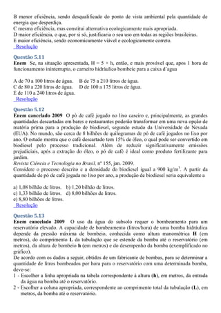 B menor eficiência, sendo desqualificado do ponto de vista ambiental pela quantidade de
energia que desperdiça.
C mesma eficiência, mas constitui alternativa ecologicamente mais apropriada.
D maior eficiência, o que, por si só, justificaria o seu uso em todas as regiões brasileiras.
E maior eficiência, sendo economicamente viável e ecologicamente correto.
Resolução
Questão 5.11
Enem Se, na situação apresentada, H = 5 × h, então, e mais provável que, apos 1 hora de
funcionamento ininterrupto, o carneiro hidráulico bombeie para a caixa d´agua
A de 70 a 100 litros de água. B de 75 a 210 litros de água.
C de 80 a 220 litros de água. D de 100 a 175 litros de água.
E de 110 a 240 litros de água.
Resolução
Questão 5.12
Enem cancelado 2009 O pó de café jogado no lixo caseiro e, principalmente, as grandes
quantidades descartadas em bares e restaurantes poderão transformar em uma nova opção de
matéria prima para a produção de biodiesel, segundo estudo da Universidade de Nevada
(EUA). No mundo, são cerca de 8 bilhões de quilogramas de pó de café jogados no lixo por
ano. O estudo mostra que o café descartado tem 15% de óleo, o qual pode ser convertido em
biodiesel pelo processo tradicional. Além de reduzir significativamente emissões
prejudiciais, após a extração do óleo, o pó de café é ideal como produto fertilizante para
jardim.
Revista Ciência e Tecnologia no Brasil, nº 155, jan. 2009.
Considere o processo descrito e a densidade do biodiesel igual a 900 kg/m3
. A partir da
quantidade de pó de café jogada no lixo por ano, a produção de biodiesel seria equivalente a
a) 1,08 bilhão de litros. b) 1,20 bilhão de litros.
c) 1,33 bilhão de litros. d) 8,00 bilhões de litros.
e) 8,80 bilhões de litros.
Resolução
Questão 5.13
Enem cancelado 2009 O uso da água do subsolo requer o bombeamento para um
reservatório elevado. A capacidade de bombeamento (litros/hora) de uma bomba hidráulica
depende da pressão máxima de bombeio, conhecida como altura manométrica H (em
metros), do comprimento L da tubulação que se estende da bomba até o reservatório (em
metros), da altura de bombeio h (em metros) e do desempenho da bomba (exemplificado no
gráfico).
De acordo com os dados a seguir, obtidos de um fabricante de bombas, para se determinar a
quantidade de litros bombeados por hora para o reservatório com uma determinada bomba,
deve-se:
1 - Escolher a linha apropriada na tabela correspondente à altura (h), em metros, da entrada
da água na bomba até o reservatório.
2 - Escolher a coluna apropriada, correspondente ao comprimento total da tubulação (L), em
metros, da bomba até o reservatório.
 