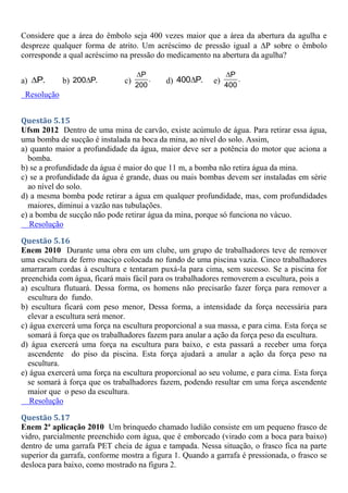 Considere que a área do êmbolo seja 400 vezes maior que a área da abertura da agulha e
despreze qualquer forma de atrito. Um acréscimo de pressão igual a P sobre o êmbolo
corresponde a qual acréscimo na pressão do medicamento na abertura da agulha?
a) P.
 b) 200 P.
 c)
P
.
200

d) 400 P.
 e)
P
.
400

Resolução
Questão 5.15
Ufsm 2012 Dentro de uma mina de carvão, existe acúmulo de água. Para retirar essa água,
uma bomba de sucção é instalada na boca da mina, ao nível do solo. Assim,
a) quanto maior a profundidade da água, maior deve ser a potência do motor que aciona a
bomba.
b) se a profundidade da água é maior do que 11 m, a bomba não retira água da mina.
c) se a profundidade da água é grande, duas ou mais bombas devem ser instaladas em série
ao nível do solo.
d) a mesma bomba pode retirar a água em qualquer profundidade, mas, com profundidades
maiores, diminui a vazão nas tubulações.
e) a bomba de sucção não pode retirar água da mina, porque só funciona no vácuo.
Resolução
Questão 5.16
Enem 2010 Durante uma obra em um clube, um grupo de trabalhadores teve de remover
uma escultura de ferro maciço colocada no fundo de uma piscina vazia. Cinco trabalhadores
amarraram cordas à escultura e tentaram puxá-la para cima, sem sucesso. Se a piscina for
preenchida com água, ficará mais fácil para os trabalhadores removerem a escultura, pois a
a) escultura flutuará. Dessa forma, os homens não precisarão fazer força para remover a
escultura do fundo.
b) escultura ficará com peso menor, Dessa forma, a intensidade da força necessária para
elevar a escultura será menor.
c) água exercerá uma força na escultura proporcional a sua massa, e para cima. Esta força se
somará á força que os trabalhadores fazem para anular a ação da força peso da escultura.
d) água exercerá uma força na escultura para baixo, e esta passará a receber uma força
ascendente do piso da piscina. Esta força ajudará a anular a ação da força peso na
escultura.
e) água exercerá uma força na escultura proporcional ao seu volume, e para cima. Esta força
se somará à força que os trabalhadores fazem, podendo resultar em uma força ascendente
maior que o peso da escultura.
Resolução
Questão 5.17
Enem 2ª aplicação 2010 Um brinquedo chamado ludião consiste em um pequeno frasco de
vidro, parcialmente preenchido com água, que é emborcado (virado com a boca para baixo)
dentro de uma garrafa PET cheia de água e tampada. Nessa situação, o frasco fica na parte
superior da garrafa, conforme mostra a figura 1. Quando a garrafa é pressionada, o frasco se
desloca para baixo, como mostrado na figura 2.
 