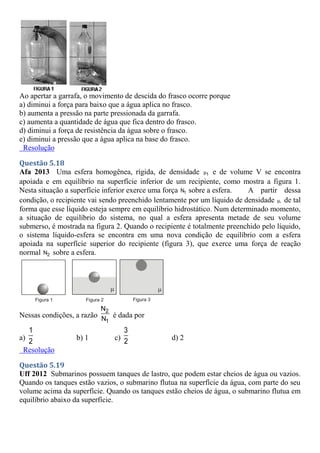 Ao apertar a garrafa, o movimento de descida do frasco ocorre porque
a) diminui a força para baixo que a água aplica no frasco.
b) aumenta a pressão na parte pressionada da garrafa.
c) aumenta a quantidade de água que fica dentro do frasco.
d) diminui a força de resistência da água sobre o frasco.
e) diminui a pressão que a água aplica na base do frasco.
Resolução
Questão 5.18
Afa 2013 Uma esfera homogênea, rígida, de densidade 1
μ e de volume V se encontra
apoiada e em equilíbrio na superfície inferior de um recipiente, como mostra a figura 1.
Nesta situação a superfície inferior exerce uma força 1
N sobre a esfera. A partir dessa
condição, o recipiente vai sendo preenchido lentamente por um líquido de densidade ,
μ de tal
forma que esse líquido esteja sempre em equilíbrio hidrostático. Num determinado momento,
a situação de equilíbrio do sistema, no qual a esfera apresenta metade de seu volume
submerso, é mostrada na figura 2. Quando o recipiente é totalmente preenchido pelo líquido,
o sistema líquido-esfera se encontra em uma nova condição de equilíbrio com a esfera
apoiada na superfície superior do recipiente (figura 3), que exerce uma força de reação
normal 2
N sobre a esfera.
Nessas condições, a razão
2
1
N
N
é dada por
a)
1
2 b) 1 c)
3
2 d) 2
Resolução
Questão 5.19
Uff 2012 Submarinos possuem tanques de lastro, que podem estar cheios de água ou vazios.
Quando os tanques estão vazios, o submarino flutua na superfície da água, com parte do seu
volume acima da superfície. Quando os tanques estão cheios de água, o submarino flutua em
equilíbrio abaixo da superfície.
 