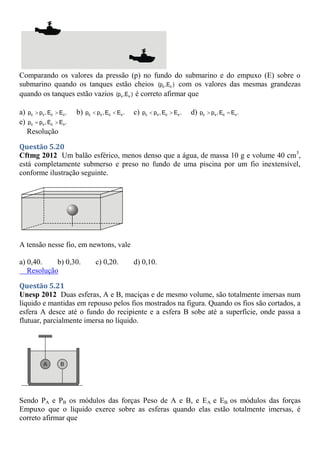 Comparando os valores da pressão (p) no fundo do submarino e do empuxo (E) sobre o
submarino quando os tanques estão cheios c c
(p ,E ) com os valores das mesmas grandezas
quando os tanques estão vazios v v
(p ,E ) é correto afirmar que
a) c v c v
p p ,E E .
  b) c v c v
p p ,E E .
  c) c v c v
p p ,E E .
  d) c v c v
p p ,E E .
 
e) c v c v
p p ,E E .
 
Resolução
Questão 5.20
Cftmg 2012 Um balão esférico, menos denso que a água, de massa 10 g e volume 40 cm3
,
está completamente submerso e preso no fundo de uma piscina por um fio inextensível,
conforme ilustração seguinte.
A tensão nesse fio, em newtons, vale
a) 0,40. b) 0,30. c) 0,20. d) 0,10.
Resolução
Questão 5.21
Unesp 2012 Duas esferas, A e B, maciças e de mesmo volume, são totalmente imersas num
líquido e mantidas em repouso pelos fios mostrados na figura. Quando os fios são cortados, a
esfera A desce até o fundo do recipiente e a esfera B sobe até a superfície, onde passa a
flutuar, parcialmente imersa no líquido.
Sendo PA e PB os módulos das forças Peso de A e B, e EA e EB os módulos das forças
Empuxo que o líquido exerce sobre as esferas quando elas estão totalmente imersas, é
correto afirmar que
 