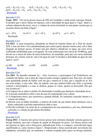 a) PA < PB e EA = EB. b) PA < PB e EA < EB. c) PA > PB e EA > EB.
d) PA > PB e EA < EB. e) PA > PB e EA = EB.
Resolução
Questão 5.22
Uespi 2012 Um navio possui massa de 500 mil toneladas e ainda assim consegue flutuar.
Considere que o navio flutua em repouso, com a densidade da água igual a 1 kg/L. Qual é o
volume submerso do navio, isto é, o volume do navio (incluindo as suas partes vazias) que se
encontra abaixo da linha d’água?
a) 5  106
L b) 107
L c) 5  107
L d) 108
L e) 5  108
L
Resolução
Questão 5.23
Uel 2012 A areia monazítica, abundante no litoral do Espírito Santo até o final do século
XIX, é rica em tório e foi contrabandeada para outros países durante muitos anos sob a falsa
alegação de lastrear navios. O lastro tem por objetivo afundá-los na água, até certo nível,
conferindo estabilidade para a navegação. Se uma embarcação tem massa de 50.000 kg, qual
deverá ser a massa de lastro de areia monazítica, em toneladas, para que esse navio lastreado
desloque um volume total de 3
1000 m de água do mar? Considere a densidade da água do mar
igual a 3
1 g/cm .
a) 180 b) 500 c) 630 d) 820 e) 950
Resolução
Questão 5.24
Ucs 2012 No desenho animado Up – Altas Aventuras, o personagem Carl Fredricksen, um
vendedor de balões, tem a ideia de viajar levando consigo a própria casa. Para isso, ele enche
uma quantidade grande de balões com um gás e amarra-os à casa, que é erguida no ar. Por
um certo tempo, a casa sobe. Mas, de repente, sem que nenhum balão seja solto, a ascensão
vertical é interrompida e a casa se desloca, graças ao vento, apenas na horizontal. Por que
isso aconteceu?
a) O empuxo do ar sobre os balões foi diminuindo à medida que diminuía a densidade do ar.
b) A pressão atmosférica sobre o teto da casa foi aumentando com a altura.
c) A temperatura baixa, que caracteriza a grande altitude, fez aumentar a pressão interna e o
volume dos balões.
d) Mesmo com os balões fechados, o número de moles do gás dentro deles diminuiu com a
altura, reduzindo a pressão manométrica sobre a casa.
e) Devido à altitude e ao atrito do ar, a temperatura da casa aumentou e, por isso, diminuíram
a pressão e o volume do gás dentro dos balões.
Resolução
Questão 5.25
Unesp 2012 A maioria dos peixes ósseos possui uma estrutura chamada vesícula gasosa ou
bexiga natatória, que tem a função de ajudar na flutuação do peixe. Um desses peixes está
em repouso na água, com a força peso, aplicada pela Terra, e o empuxo, exercido pela água,
equilibrando-se, como mostra a figura 1. Desprezando a força exercida pelo movimento das
nadadeiras, considere que, ao aumentar o volume ocupado pelos gases na bexiga natatória,
 