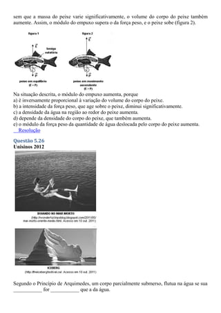 sem que a massa do peixe varie significativamente, o volume do corpo do peixe também
aumente. Assim, o módulo do empuxo supera o da força peso, e o peixe sobe (figura 2).
Na situação descrita, o módulo do empuxo aumenta, porque
a) é inversamente proporcional à variação do volume do corpo do peixe.
b) a intensidade da força peso, que age sobre o peixe, diminui significativamente.
c) a densidade da água na região ao redor do peixe aumenta.
d) depende da densidade do corpo do peixe, que também aumenta.
e) o módulo da força peso da quantidade de água deslocada pelo corpo do peixe aumenta.
Resolução
Questão 5.26
Unisinos 2012
Segundo o Princípio de Arquimedes, um corpo parcialmente submerso, flutua na água se sua
___________ for ___________ que a da água.
 