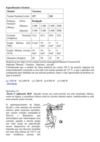 Especificações Técnicas
Modelo Torneira
Tensão Nominal (volts) 127 220
Potência
Nominal
(Watts)
(Frio) Desligado
(Morno) 2 800 3 200 2 800 3200
(Quente) 4 500 5 500 4 500 5500
Corrente Nominal
(Ampères)
35,4 43,3 20,4 25,0
Fiação Mínima (Até
30m)
6 mm2
10
mm2
4
mm2
4
mm2
Fiação Mínima (Acima
30 m)
10
mm2
16
mm2
6
mm2
6
mm2
Disjuntor (Ampère) 40 50 25 30
Disponível em: http://www.cardeal.com.br.manualprod/Manuais/Torneira%20
Suprema/”Manual…Torneira…Suprema…roo.pdf
Considerando que o modelo de maior potência da versão 220 V da torneira suprema foi
inadvertidamente conectada a uma rede com tensão nominal de 127 V, e que o aparelho está
configurado para trabalhar em sua máxima potência. Qual o valor aproximado da potência ao
ligar a torneira?
a) 1.830 W b) 2.800 W c) 3.200 W d) 4.030 W e) 5.500 W
Resolução
Questão 1.5
Enem 2ª aplicação 2010 Quando ocorre um curto-circuito em uma instalação elétrica,
como na figura, a resistência elétrica total do circuito diminui muito, estabelecendo-se nele
uma corrente muito elevada.
O superaquecimento da fiação,
devido a esse aumento da corrente
elétrica, pode ocasionar incêndios,
que seriam evitados instalando-se
fusíveis e disjuntores que
interrompem que interrompem essa
corrente, quando a mesma atinge
um valor acima do especificado
nesses dispositivos de proteção.
Suponha que um chuveiro instalado
em uma rede elétrica de 110 V, em
uma residência, possua três
 