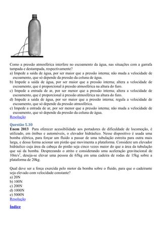 Como a pressão atmosférica interfere no escoamento da água, nas situações com a garrafa
tampada e destampada, respectivamente?
a) Impede a saída de água, por ser maior que a pressão interna; não muda a velocidade de
escoamento, que só depende da pressão da coluna de água.
b) Impede a saída de água, por ser maior que a pressão interna; altera a velocidade de
escoamento, que é proporcional à pressão atmosférica na altura do furo.
c) Impede a entrada de ar, por ser menor que a pressão interna; altera a velocidade de
escoamento, que é proporcional à pressão atmosférica na altura do furo.
d) Impede a saída de água, por ser maior que a pressão interna; regula a velocidade de
escoamento, que só depende da pressão atmosférica.
e) Impede a entrada de ar, por ser menor que a pressão interna; não muda a velocidade de
escoamento, que só depende da pressão da coluna de água.
Resolução
Questão 5.30
Enem 2013 Para oferecer acessibilidade aos portadores de dificuldade de locomoção, é
utilizado, em ônibus e automóveis, o elevador hidráulico. Nesse dispositivo é usada uma
bomba elétrica, para forçar um fluido a passar de uma tubulação estreita para outra mais
larga, e dessa forma acionar um pistão que movimenta a plataforma. Considere um elevador
hidráulico cuja área da cabeça do pistão seja cinco vezes maior do que a área da tubulação
que sai da bomba. Desprezando o atrito e considerando uma aceleração gravitacional de
10m/s2
, deseja-se elevar uma pessoa de 65kg em uma cadeira de rodas de 15kg sobre a
plataforma de 20kg.
Qual deve ser a força exercida pelo motor da bomba sobre o fluido, para que o cadeirante
seja elevado com velocidade constante?
a) 20N
b) 100N
c) 200N
d) 1000N
e) 5000N
Resolução
Índice
 