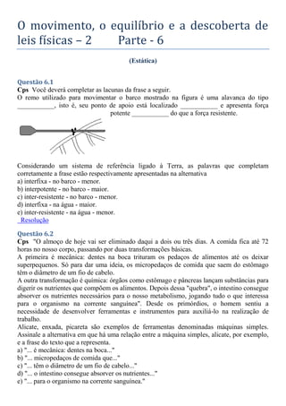 O movimento, o equilíbrio e a descoberta de
leis físicas – 2 Parte - 6
(Estática)
Questão 6.1
Cps Você deverá completar as lacunas da frase a seguir.
O remo utilizado para movimentar o barco mostrado na figura é uma alavanca do tipo
___________, isto é, seu ponto de apoio está localizado ___________ e apresenta força
potente ___________ do que a força resistente.
Considerando um sistema de referência ligado à Terra, as palavras que completam
corretamente a frase estão respectivamente apresentadas na alternativa
a) interfixa - no barco - menor.
b) interpotente - no barco - maior.
c) inter-resistente - no barco - menor.
d) interfixa - na água - maior.
e) inter-resistente - na água - menor.
Resolução
Questão 6.2
Cps "O almoço de hoje vai ser eliminado daqui a dois ou três dias. A comida fica até 72
horas no nosso corpo, passando por duas transformações básicas.
A primeira é mecânica: dentes na boca trituram os pedaços de alimentos até os deixar
superpequenos. Só para dar uma ideia, os micropedaços de comida que saem do estômago
têm o diâmetro de um fio de cabelo.
A outra transformação é química: órgãos como estômago e pâncreas lançam substâncias para
digerir os nutrientes que compõem os alimentos. Depois dessa "quebra", o intestino consegue
absorver os nutrientes necessários para o nosso metabolismo, jogando tudo o que interessa
para o organismo na corrente sanguínea". Desde os primórdios, o homem sentiu a
necessidade de desenvolver ferramentas e instrumentos para auxiliá-lo na realização de
trabalho.
Alicate, enxada, picareta são exemplos de ferramentas denominadas máquinas simples.
Assinale a alternativa em que há uma relação entre a máquina simples, alicate, por exemplo,
e a frase do texto que a representa.
a) "... é mecânica: dentes na boca..."
b) "... micropedaços de comida que..."
c) "... têm o diâmetro de um fio de cabelo..."
d) "... o intestino consegue absorver os nutrientes..."
e) "... para o organismo na corrente sanguínea."
 