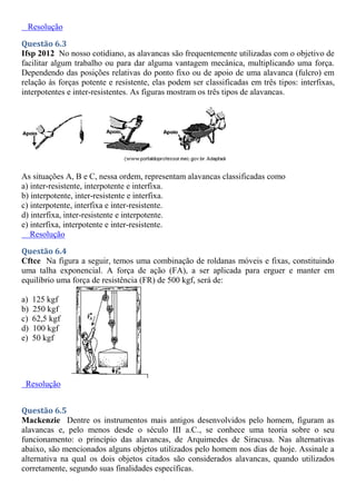 Resolução
Questão 6.3
Ifsp 2012 No nosso cotidiano, as alavancas são frequentemente utilizadas com o objetivo de
facilitar algum trabalho ou para dar alguma vantagem mecânica, multiplicando uma força.
Dependendo das posições relativas do ponto fixo ou de apoio de uma alavanca (fulcro) em
relação às forças potente e resistente, elas podem ser classificadas em três tipos: interfixas,
interpotentes e inter-resistentes. As figuras mostram os três tipos de alavancas.
As situações A, B e C, nessa ordem, representam alavancas classificadas como
a) inter-resistente, interpotente e interfixa.
b) interpotente, inter-resistente e interfixa.
c) interpotente, interfixa e inter-resistente.
d) interfixa, inter-resistente e interpotente.
e) interfixa, interpotente e inter-resistente.
Resolução
Questão 6.4
Cftce Na figura a seguir, temos uma combinação de roldanas móveis e fixas, constituindo
uma talha exponencial. A força de ação (FA), a ser aplicada para erguer e manter em
equilíbrio uma força de resistência (FR) de 500 kgf, será de:
a) 125 kgf
b) 250 kgf
c) 62,5 kgf
d) 100 kgf
e) 50 kgf
Resolução
Questão 6.5
Mackenzie Dentre os instrumentos mais antigos desenvolvidos pelo homem, figuram as
alavancas e, pelo menos desde o século III a.C., se conhece uma teoria sobre o seu
funcionamento: o princípio das alavancas, de Arquimedes de Siracusa. Nas alternativas
abaixo, são mencionados alguns objetos utilizados pelo homem nos dias de hoje. Assinale a
alternativa na qual os dois objetos citados são considerados alavancas, quando utilizados
corretamente, segundo suas finalidades específicas.
 