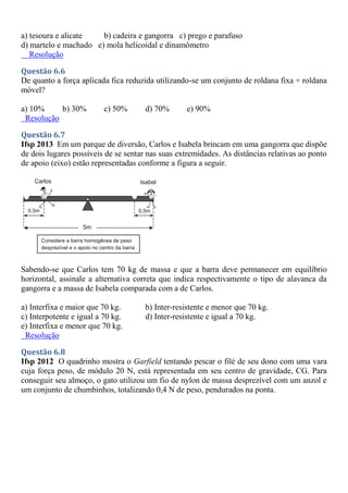 a) tesoura e alicate b) cadeira e gangorra c) prego e parafuso
d) martelo e machado e) mola helicoidal e dinamômetro
Resolução
Questão 6.6
De quanto a força aplicada fica reduzida utilizando-se um conjunto de roldana fixa + roldana
móvel?
a) 10% b) 30% c) 50% d) 70% e) 90%
Resolução
Questão 6.7
Ifsp 2013 Em um parque de diversão, Carlos e Isabela brincam em uma gangorra que dispõe
de dois lugares possíveis de se sentar nas suas extremidades. As distâncias relativas ao ponto
de apoio (eixo) estão representadas conforme a figura a seguir.
Sabendo-se que Carlos tem 70 kg de massa e que a barra deve permanecer em equilíbrio
horizontal, assinale a alternativa correta que indica respectivamente o tipo de alavanca da
gangorra e a massa de Isabela comparada com a de Carlos.
a) Interfixa e maior que 70 kg. b) Inter-resistente e menor que 70 kg.
c) Interpotente e igual a 70 kg. d) Inter-resistente e igual a 70 kg.
e) Interfixa e menor que 70 kg.
Resolução
Questão 6.8
Ifsp 2012 O quadrinho mostra o Garfield tentando pescar o filé de seu dono com uma vara
cuja força peso, de módulo 20 N, está representada em seu centro de gravidade, CG. Para
conseguir seu almoço, o gato utilizou um fio de nylon de massa desprezível com um anzol e
um conjunto de chumbinhos, totalizando 0,4 N de peso, pendurados na ponta.
 