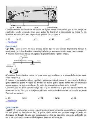 Considerando-se as distâncias indicadas na figura, numa situação em que a vara esteja em
equilíbrio, sendo segurada pelas duas patas de Garfield, a intensidade da força F, em
newtons, aplicada pela pata esquerda do gato na vara, é igual a
a) 75. b) 65. c) 55. d) 45. e) 35.
Resolução
Questão 6.9
Cps 2012 Você já deve ter visto em seu bairro pessoas que vieram diretamente da roça e,
munidas de carrinhos de mão e uma simples balança, vendem mandiocas de casa em casa.
A balança mais usada nessas situações é a apresentada na figura a seguir.
(Considere desprezíveis a massa do prato com seus cordames e a massa da haste por onde
corre o massor.)
A balança representada está em equilíbrio, pois o produto da massa do massor pela distância
que o separa do ponto P é igual ao produto da massa que se deseja medir pela distância que
separa o ponto em que os cordames do prato são amarrados na haste até o ponto P.
Considere que no prato dessa balança haja 3 kg de mandiocas e que essa balança tenha um
massor de 0,6 kg. Para que se atinja o equilíbrio, a distância d do massor em relação ao ponto
P deverá ser, em cm,
a) 16. b) 20. c) 24. d) 36. e) 40.
Resolução
Questão 6.10
Uerj 2012 Uma balança romana consiste em uma haste horizontal sustentada por um gancho
em um ponto de articulação fixo. A partir desse ponto, um pequeno corpo P pode ser
deslocado na direção de uma das extremidades, a fim de equilibrar um corpo colocado em
um prato pendurado na extremidade oposta. Observe a ilustração:
 