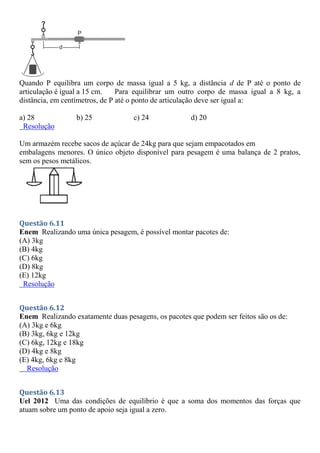 Quando P equilibra um corpo de massa igual a 5 kg, a distância d de P até o ponto de
articulação é igual a 15 cm. Para equilibrar um outro corpo de massa igual a 8 kg, a
distância, em centímetros, de P até o ponto de articulação deve ser igual a:
a) 28 b) 25 c) 24 d) 20
Resolução
Um armazém recebe sacos de açúcar de 24kg para que sejam empacotados em
embalagens menores. O único objeto disponível para pesagem é uma balança de 2 pratos,
sem os pesos metálicos.
Questão 6.11
Enem Realizando uma única pesagem, é possível montar pacotes de:
(A) 3kg
(B) 4kg
(C) 6kg
(D) 8kg
(E) 12kg
Resolução
Questão 6.12
Enem Realizando exatamente duas pesagens, os pacotes que podem ser feitos são os de:
(A) 3kg e 6kg
(B) 3kg, 6kg e 12kg
(C) 6kg, 12kg e 18kg
(D) 4kg e 8kg
(E) 4kg, 6kg e 8kg
Resolução
Questão 6.13
Uel 2012 Uma das condições de equilíbrio é que a soma dos momentos das forças que
atuam sobre um ponto de apoio seja igual a zero.
 