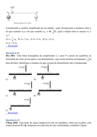 Considerando o modelo simplificado de um móbile , onde AC representa a distância entre o
fio que sustenta 1
m e o fio que sustenta 2
m , e 1
AB AC
8
 , qual a relação entre as massas 1
m e
2
m ?
a) 1 2
1
m m
8
  b) 1 2
m 7 m
  c) 1 2
m 8 m
  d) 1 2
m 21 m
 
e) 1 2
m 15 m
 
Resolução
Questão 6.14
Ifce 2011 Uma barra homogênea de comprimento L e peso P é posta em equilíbrio na
horizontal por meio de um apoio e um dinamômetro, cuja escala máxima corresponde a 1
3
do
peso da barra. Identifique a situação em que a escala do dinamômetro não é ultrapassada.
a) b)
c) d)
e)
Resolução
Questão 6.15
Cftmg 2010 Uma haste de massa desprezível está em equilíbrio, sobre um cavalete, com
corpos de pesos P e Q, suspensos em cada uma de suas extremidades, conforme a figura.
 