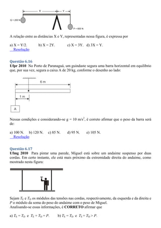 A relação entre as distâncias X e Y, representadas nessa figura, é expressa por
a) X = Y/2. b) X = 2Y. c) X = 3Y. d) 3X = Y.
Resolução
Questão 6.16
Ufpr 2010 No Porto de Paranaguá, um guindaste segura uma barra horizontal em equilíbrio
que, por sua vez, segura a caixa A de 20 kg, conforme o desenho ao lado:
Nessas condições e considerando-se g = 10 m/s2
, é correto afirmar que o peso da barra será
de:
a) 100 N. b) 120 N. c) 85 N. d) 95 N. e) 105 N.
Resolução
Questão 6.17
Ufmg 2010 Para pintar uma parede, Miguel está sobre um andaime suspenso por duas
cordas. Em certo instante, ele está mais próximo da extremidade direita do andaime, como
mostrado nesta figura:
Sejam TE e TD os módulos das tensões nas cordas, respectivamente, da esquerda e da direita e
P o módulo da soma do peso do andaime com o peso de Miguel.
Analisando-se essas informações, é CORRETO afirmar que
a) TE = TD e TE + TD = P. b) TE = TD e TE + TD > P.
 