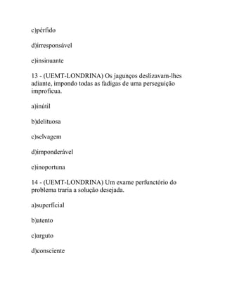 c)pérfido
d)irresponsável
e)insinuante
13 - (UEMT-LONDRINA) Os jagunços deslizavam-lhes
adiante, impondo todas as fadigas de uma perseguição
improfícua.
a)inútil
b)delituosa
c)selvagem
d)imponderável
e)inoportuna
14 - (UEMT-LONDRINA) Um exame perfunctório do
problema traria a solução desejada.
a)superfícial
b)atento
c)arguto
d)consciente
 