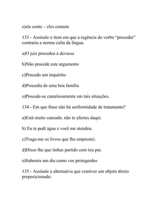 e)ele conte – eles contem
133 - Assinale o item em que a regência do verbo “proceder”
contraria a norma culta da língua.
a)O juiz procedeu à devassa
b)Não procede este argumento
c)Procedo um inquérito
d)Procedia de uma boa família
e)Procede-se cautelosamente em tais situações.
134 - Em que frase não há uniformidade de tratamento?
a)Está muito cansado, não te afastes daqui.
b) Eu te pedi água e você me atendeu.
c)Traga-me os livros que lhe emprestei.
d)Disse-lhe que tinhas partido com teu pai.
e)Sabereis um dia como vos protegerdes
135 - Assinale a alternativa que contiver um objeto direto
preposicionado:
 