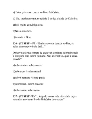 a) Estas palavras , quem as disse foi Cristo.
b) Ele, saudosamente, se referiu à antiga cidade de Coimbra.
c)Isso muito convinha a ela.
d)Nós o amamos.
e)Amarás a Deus.
136 - (CESESP – PE) “Ensinando nos bancos vadios, as
aulas da sobrevivência órfã...”
Observe a forma correta de escrever a palavra sobrevivência
e compare com sobre-humano. Nas alternativa, qual a única
correta?
a)sobre-estar / sobre rondar
b)sobre-por / sobrenatural
c)sobre-humano / sobre-passo
d)sobressair / sobre-exaaltar
e)sobre-saia / sobreaviso
137 - (CESESP-PE) “... trepado numa rede afavelada cujas
varandas serviram-lhe de divisórias do casebre”.
 