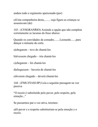andara todo o regimento apaixonado (por)
e)Uma companheira desta,........ cuja figura as crianças se
assustavam (de)
143 - (CESGRANRIO) Assinale a opção que não completa
corretamente as lacunas da frase abaixo:
Quando os convidados da comadre........Leonardo.......para
dançar o minuete da corte.
a)chegarem – teve de chamá-los
b)tivessem chegado – iria chamá-los
c)chegarem – foi chamá-los
d)chegassem – haveria de chamá-los
e)tiverem chegado – deverá chamá-los
144 - (FMU/FIAM-SP) Leia a seguinte passagem na voz
passiva
“O receio é substituído pelo pavor, pelo respeito, pela
emoção...”
Se passarmos par a voz ativa, teremos:
a)O pavor e o respeito substituíram-se pela emoção e o
receio.
 