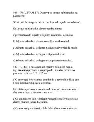 146 - (FMU/FIAM-SP) Observe os termos sublinhados na
passagem:
“O rio vai às margens. Vem com força de açude arrombado”.
Os termos sublinhados são respectivamente:
a)predicativo do sujeito e adjunto adnominal de modo.
b)Adjunto adverbial de modo e adjunto adnominal.
c)Adjunto adverbial de lugar e adjunto adverbial de modo
d)Adjunto adverbial de lugar e objeto indireto
e)Adjunto adverbial de lugar e complemento nominal.
147 - (UFES) a passagem do registro coloquial para o
registro culto provoca o emprego de uma das formas do
pronome relativo ’’CUJO”, em:
a)O autor que nós estamos estudando o texto dele disse que
nosso idioma é dúplice e discorde.
b)Os fatos que nossos cronistas de sucesso escrevem sobre
eles nos atraem e nos motivam a ler.
c)Os gramáticos que Henrique Pongetti se refere a eles são
chatos quando fazem literatura.
d)Os mortos que a crônica fala deles são nossos ancestrais.
 