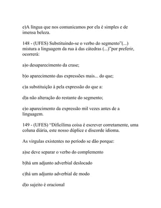 e)A língua que nos comunicamos por ela é simples e de
imensa beleza.
148 - (UFES) Substituindo-se o verbo do segmento”(...)
mistura a linguagem da rua à das cátedras (...)”por preferir,
ocorrerá:
a)o desaparecimento da crase;
b)o aparecimento das expressões mais... do que;
c)a substituição à pela expressão do que a:
d)a não alteração do restante do segmento;
e)o aparecimento da expressão mil vezes antes de a
linguagem.
149 - (UFES) “Dificílima coisa é escrever corretamente, uma
coluna diária, este nosso dúplice e discorde idioma.
As virgulas existentes no período se dão porque:
a)se deve separar o verbo do complemento
b)há um adjunto adverbial deslocado
c)há um adjunto adverbial de modo
d)o sujeito é oracional
 