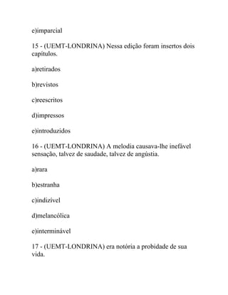 e)imparcial
15 - (UEMT-LONDRINA) Nessa edição foram insertos dois
capítulos.
a)retirados
b)revistos
c)reescritos
d)impressos
e)introduzidos
16 - (UEMT-LONDRINA) A melodia causava-lhe inefável
sensação, talvez de saudade, talvez de angústia.
a)rara
b)estranha
c)indizível
d)melancólica
e)interminável
17 - (UEMT-LONDRINA) era notória a probidade de sua
vida.
 