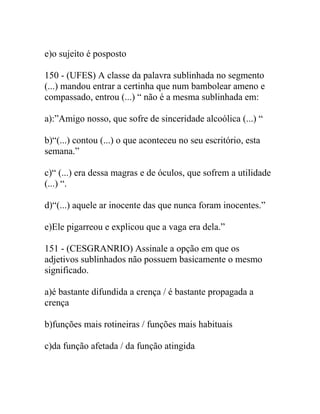 e)o sujeito é posposto
150 - (UFES) A classe da palavra sublinhada no segmento
(...) mandou entrar a certinha que num bambolear ameno e
compassado, entrou (...) “ não é a mesma sublinhada em:
a):”Amigo nosso, que sofre de sinceridade alcoólica (...) “
b)“(...) contou (...) o que aconteceu no seu escritório, esta
semana.”
c)“ (...) era dessa magras e de óculos, que sofrem a utilidade
(...) “.
d)“(...) aquele ar inocente das que nunca foram inocentes.”
e)Ele pigarreou e explicou que a vaga era dela.”
151 - (CESGRANRIO) Assinale a opção em que os
adjetivos sublinhados não possuem basicamente o mesmo
significado.
a)é bastante difundida a crença / é bastante propagada a
crença
b)funções mais rotineiras / funções mais habituais
c)da função afetada / da função atingida
 