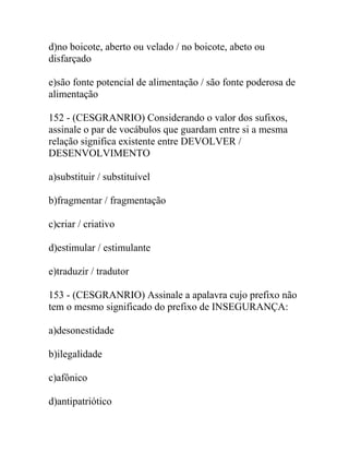 d)no boicote, aberto ou velado / no boicote, abeto ou
disfarçado
e)são fonte potencial de alimentação / são fonte poderosa de
alimentação
152 - (CESGRANRIO) Considerando o valor dos sufixos,
assinale o par de vocábulos que guardam entre si a mesma
relação significa existente entre DEVOLVER /
DESENVOLVIMENTO
a)substituir / substituível
b)fragmentar / fragmentação
c)criar / criativo
d)estimular / estimulante
e)traduzir / tradutor
153 - (CESGRANRIO) Assinale a apalavra cujo prefixo não
tem o mesmo significado do prefixo de INSEGURANÇA:
a)desonestidade
b)ilegalidade
c)afônico
d)antipatriótico
 