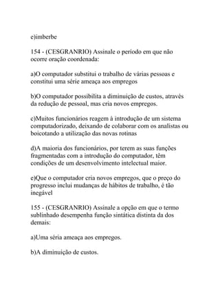 e)imberbe
154 - (CESGRANRIO) Assinale o período em que não
ocorre oração coordenada:
a)O computador substitui o trabalho de várias pessoas e
constitui uma série ameaça aos empregos
b)O computador possibilita a diminuição de custos, através
da redução de pessoal, mas cria novos empregos.
c)Muitos funcionários reagem à introdução de um sistema
computadorizado, deixando de colaborar com os analistas ou
boicotando a utilização das novas rotinas
d)A maioria dos funcionários, por terem as suas funções
fragmentadas com a introdução do computador, têm
condições de um desenvolvimento intelectual maior.
e)Que o computador cria novos empregos, que o preço do
progresso inclui mudanças de hábitos de trabalho, é tão
inegável
155 - (CESGRANRIO) Assinale a opção em que o termo
sublinhado desempenha função sintática distinta da dos
demais:
a)Uma séria ameaça aos empregos.
b)A diminuição de custos.
 